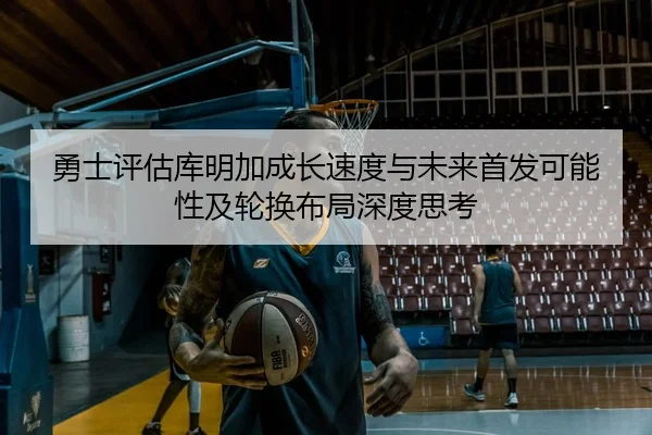 勇士评估库明加成长速度与未来首发可能性及轮换布局深度思考